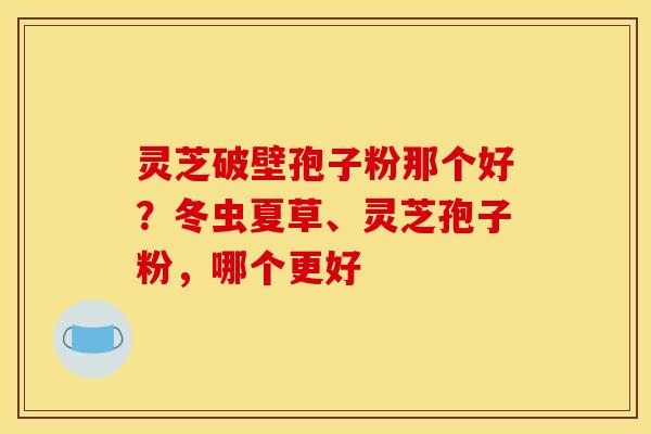灵芝破壁孢子粉那个好?冬虫夏草、灵芝孢子粉,哪个更好