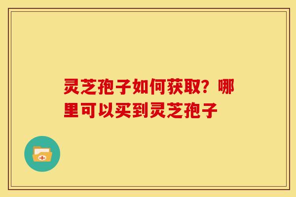 灵芝孢子如何获取?哪里可以买到灵芝孢子