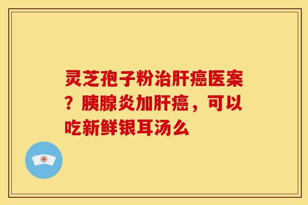 灵芝孢子粉治肝癌医案？胰腺炎加肝癌，可以吃新鲜银耳汤么