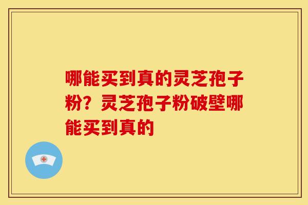 哪能买到真的灵芝孢子粉?灵芝孢子粉破壁哪能买到真的