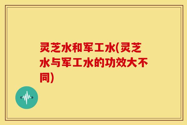 灵芝水和军工水(灵芝水与军工水的功效大不同)