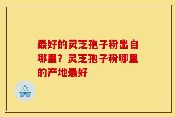 最好的灵芝孢子粉出自哪里?灵芝孢子粉哪里的产地最好
