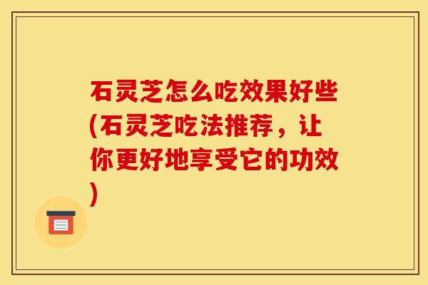 石灵芝怎么吃效果好些(石灵芝吃法推荐，让你更好地享受它的功效)