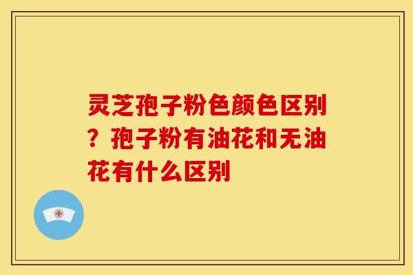 灵芝孢子粉色颜色区别?孢子粉有油花和无油花有什么区别