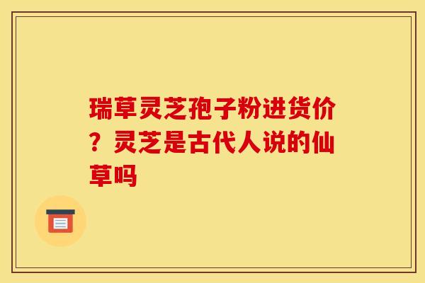 瑞草灵芝孢子粉进货价?灵芝是古代人说的仙草吗