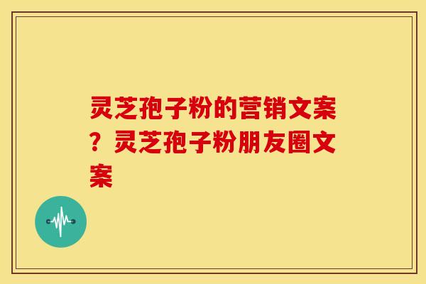 灵芝孢子粉的营销文案？灵芝孢子粉朋友圈文案