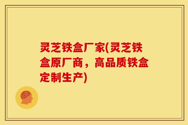 灵芝铁盒厂家(灵芝铁盒原厂商,高品质铁盒定制生产)