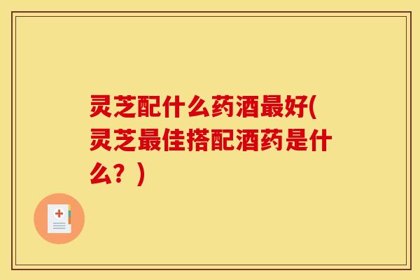 灵芝配什么药酒最好(灵芝最佳搭配酒药是什么?)
