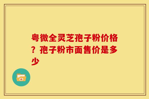 粤微全灵芝孢子粉价格?孢子粉市面售价是多少