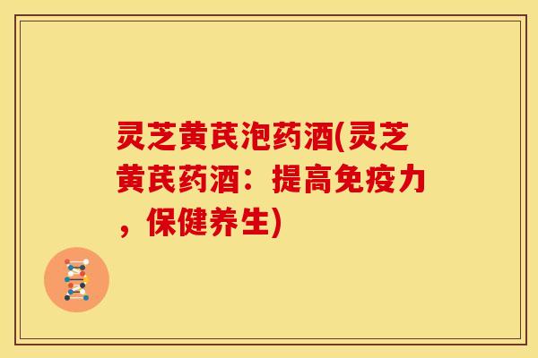 灵芝黄芪泡药酒(灵芝黄芪药酒:提高免疫力,保健养生)