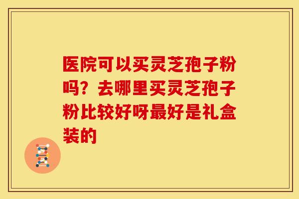 医院可以买灵芝孢子粉吗？去哪里买灵芝孢子粉比较好呀最好是礼盒装的