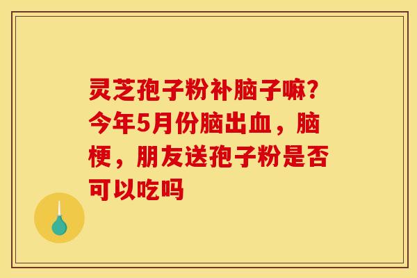 灵芝孢子粉补脑子嘛?今年5月份脑出血,脑梗,朋友送孢子粉是否可以吃吗