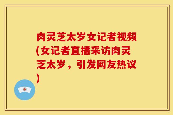 肉灵芝太岁女记者视频(女记者直播采访肉灵芝太岁,引发网友热议)