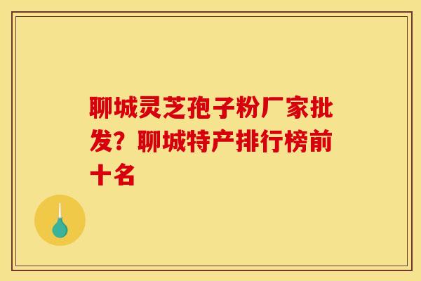 聊城灵芝孢子粉厂家批发?聊城特产排行榜前十名