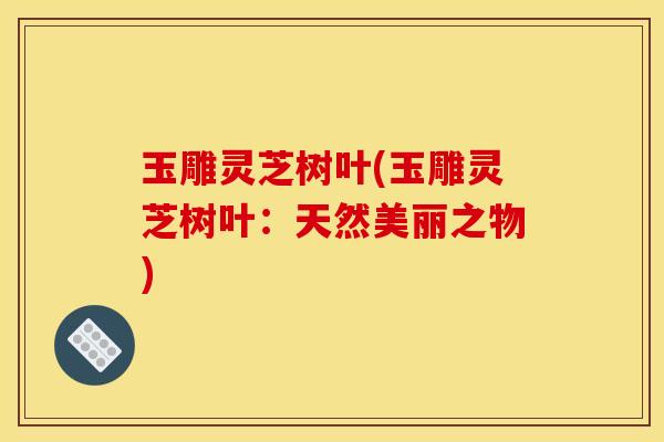 玉雕灵芝树叶(玉雕灵芝树叶：天然美丽之物)