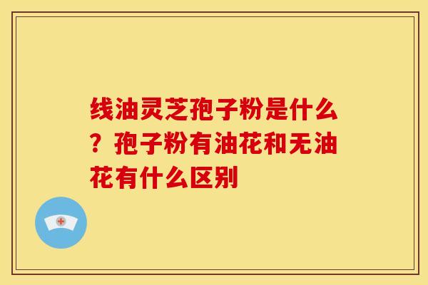 线油灵芝孢子粉是什么?孢子粉有油花和无油花有什么区别