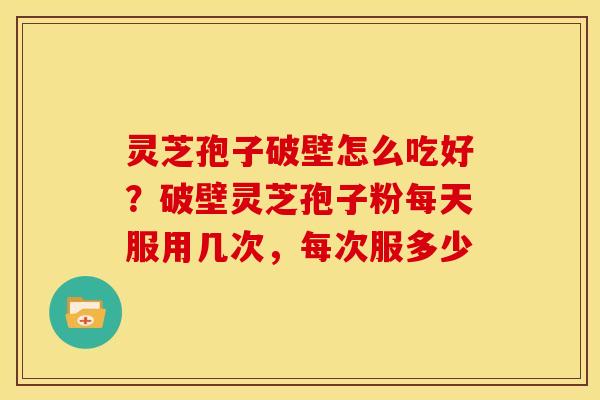 灵芝孢子破壁怎么吃好?破壁灵芝孢子粉每天服用几次,每次服多少