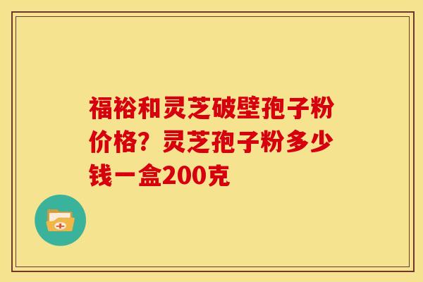 福裕和灵芝破壁孢子粉价格？灵芝孢子粉多少钱一盒200克