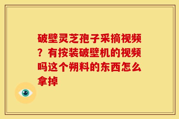 破壁灵芝孢子采摘视频?有按装破壁机的视频吗这个朔料的东西怎么拿掉
