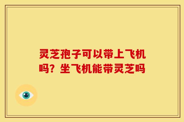 灵芝孢子可以带上飞机吗?坐飞机能带灵芝吗