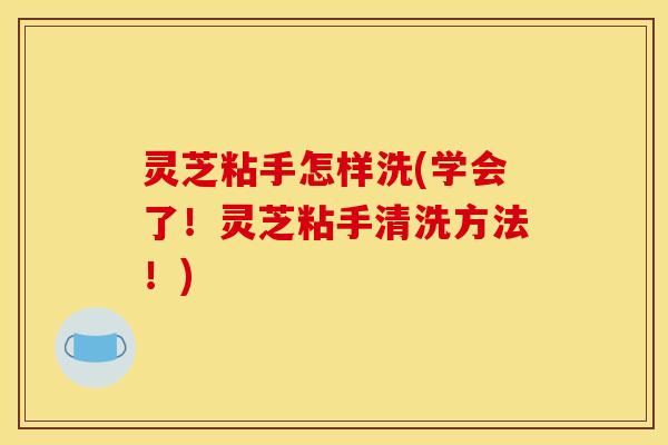 灵芝粘手怎样洗(学会了!灵芝粘手清洗方法!)