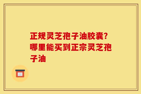 正规灵芝孢子油胶囊?哪里能买到正宗灵芝孢子油