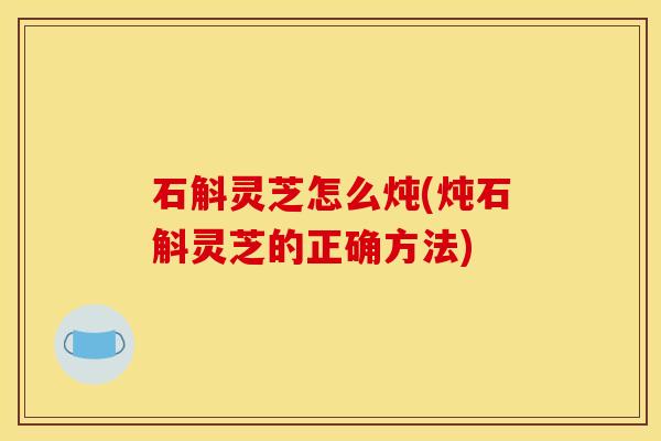 石斛灵芝怎么炖(炖石斛灵芝的正确方法)