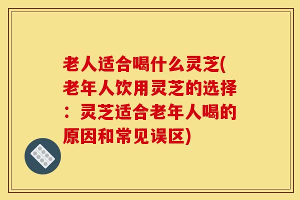 老人适合喝什么灵芝(老年人饮用灵芝的选择:灵芝适合老年人喝的原因和常见误区)