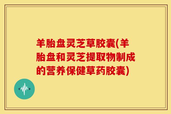 羊胎盘灵芝草胶囊(羊胎盘和灵芝提取物制成的营养保健草药胶囊)