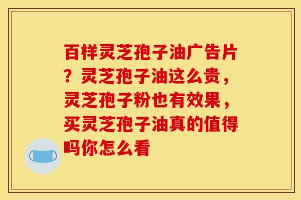 百样灵芝孢子油广告片？灵芝孢子油这么贵，灵芝孢子粉也有效果，买灵芝孢子油真的值得吗你怎么看