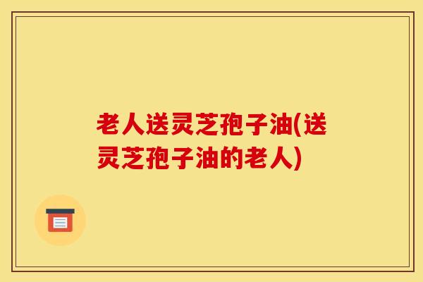 老人送灵芝孢子油(送灵芝孢子油的老人)