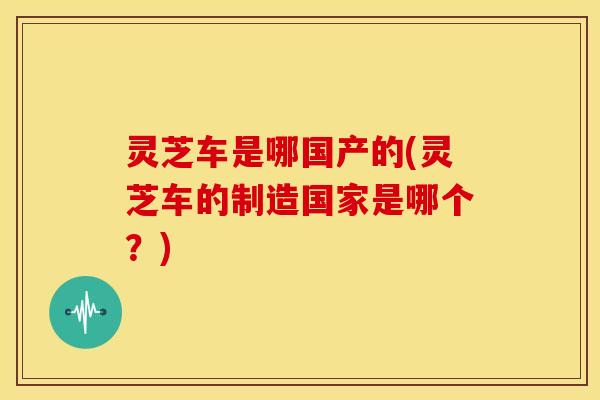灵芝车是哪国产的(灵芝车的制造国家是哪个?)