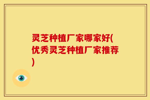 灵芝种植厂家哪家好(优秀灵芝种植厂家推荐)