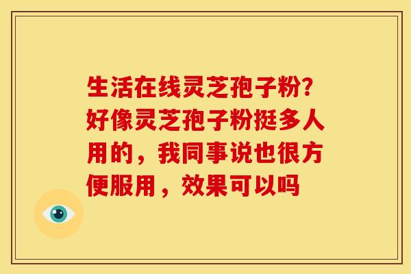 生活在线灵芝孢子粉？好像灵芝孢子粉挺多人用的，我同事说也很方便服用，效果可以吗