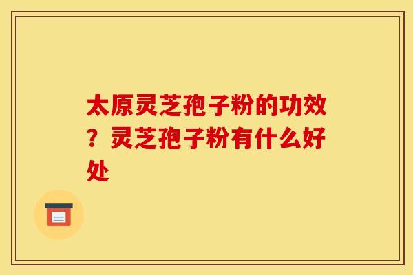 太原灵芝孢子粉的功效?灵芝孢子粉有什么好处