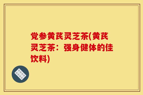 党参黄芪灵芝茶(黄芪灵芝茶:强身健体的佳饮料)