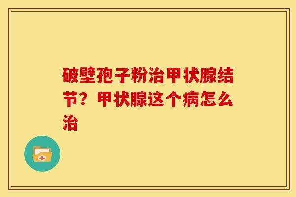 破壁孢子粉治甲状腺结节?甲状腺这个病怎么治