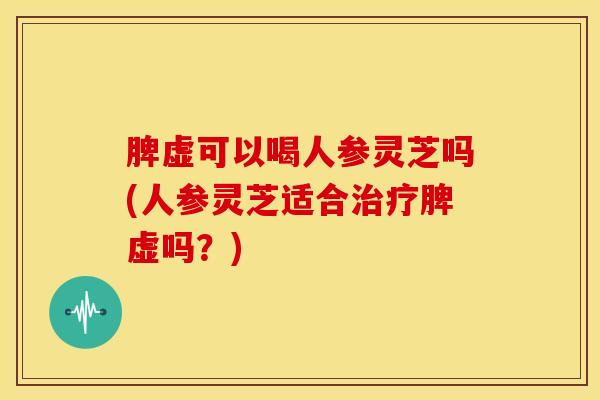 脾虚可以喝人参灵芝吗(人参灵芝适合治疗脾虚吗?)
