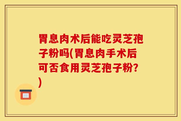 胃息肉术后能吃灵芝孢子粉吗(胃息肉手术后可否食用灵芝孢子粉?)