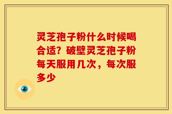 灵芝孢子粉什么时候喝合适?破壁灵芝孢子粉每天服用几次,每次服多少
