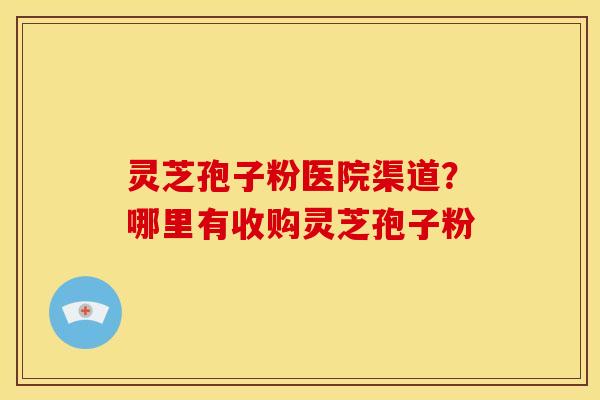 灵芝孢子粉医院渠道？哪里有收购灵芝孢子粉