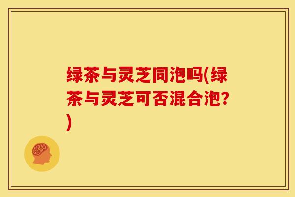 绿茶与灵芝同泡吗(绿茶与灵芝可否混合泡？)