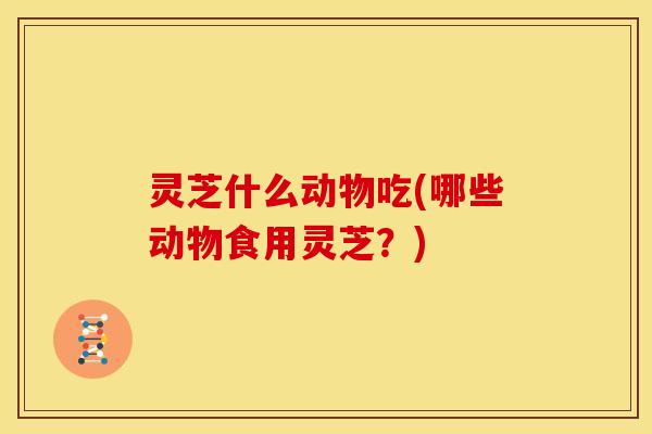 灵芝什么动物吃(哪些动物食用灵芝？)