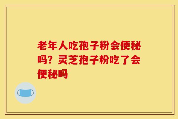 老年人吃孢子粉会便秘吗?灵芝孢子粉吃了会便秘吗