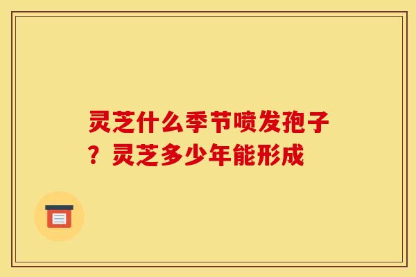 灵芝什么季节喷发孢子?灵芝多少年能形成