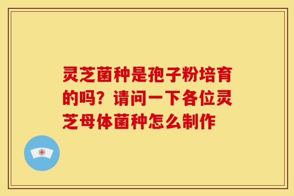 灵芝菌种是孢子粉培育的吗?请问一下各位灵芝母体菌种怎么制作