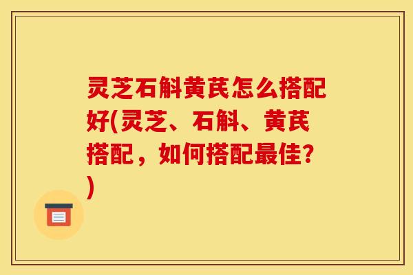 灵芝石斛黄芪怎么搭配好(灵芝、石斛、黄芪搭配,如何搭配最佳?)