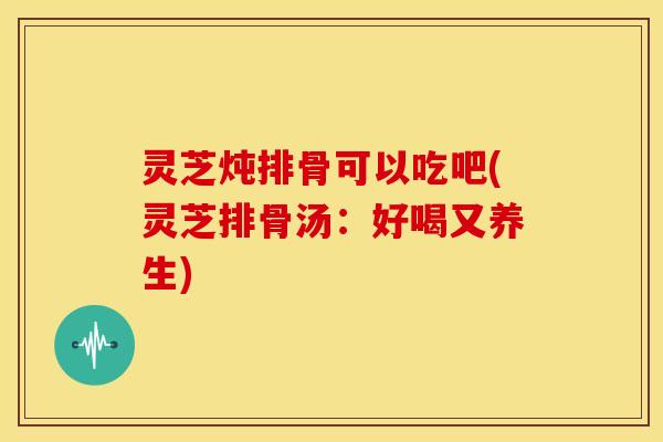 灵芝炖排骨可以吃吧(灵芝排骨汤：好喝又养生)