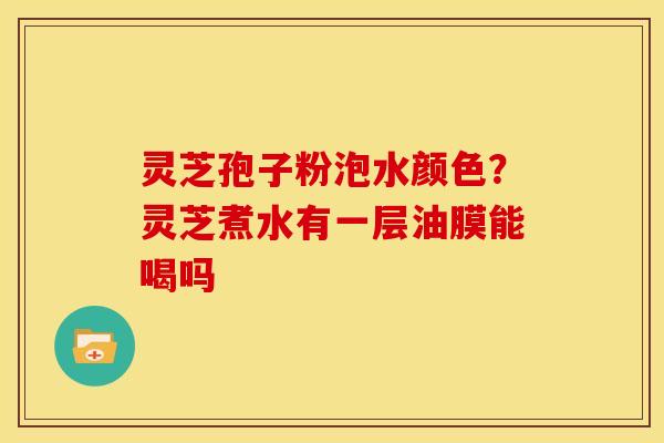 灵芝孢子粉泡水颜色?灵芝煮水有一层油膜能喝吗
