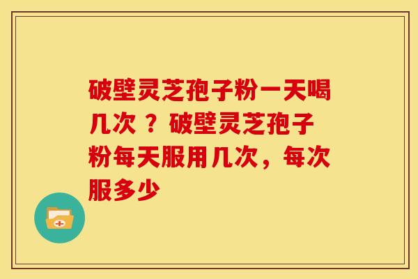 破壁灵芝孢子粉一天喝几次 ?破壁灵芝孢子粉每天服用几次,每次服多少